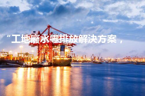 “工地廢水零排放解決方案，打造綠色工地新時(shí)代！”